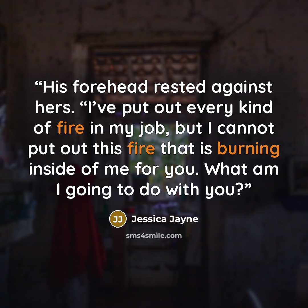 “His forehead rested against hers. “I’ve put out every kind of fire in my job, but I cannot put out this fire that is burning inside of me for you. What am I going to do with you?” quote by Jessica Jayne