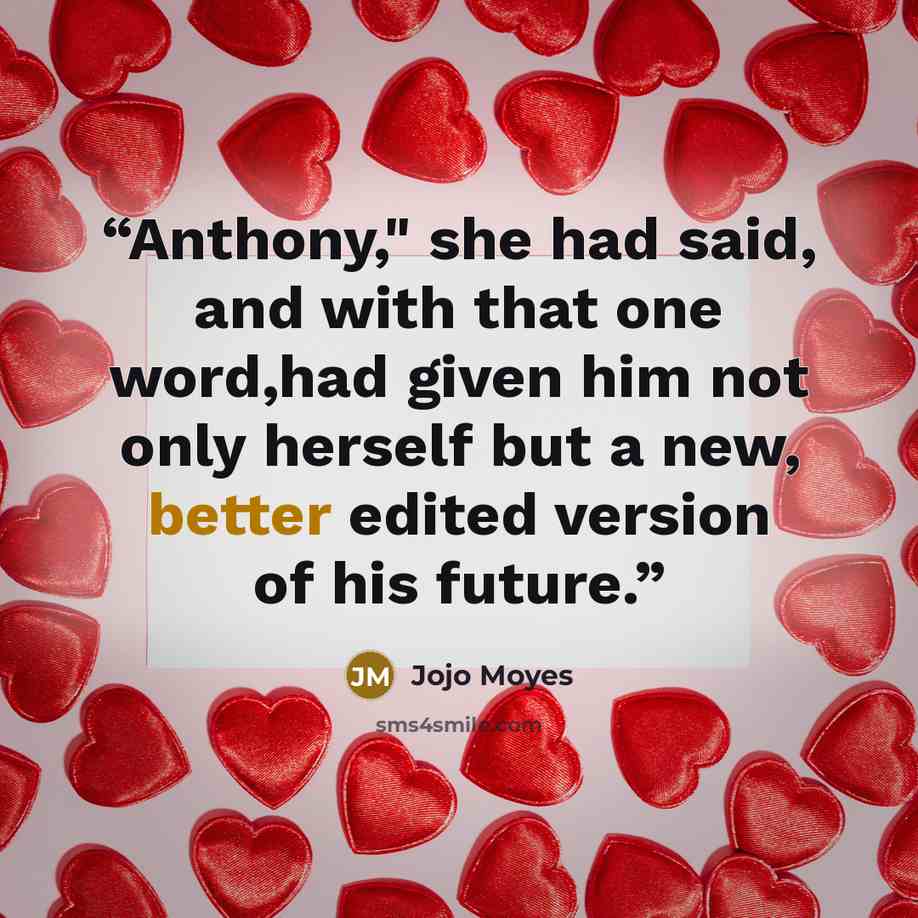 “Anthony," she had said, and with that one word,had given him not only herself but a new, better edited version of his future.” quote by Jojo Moyes