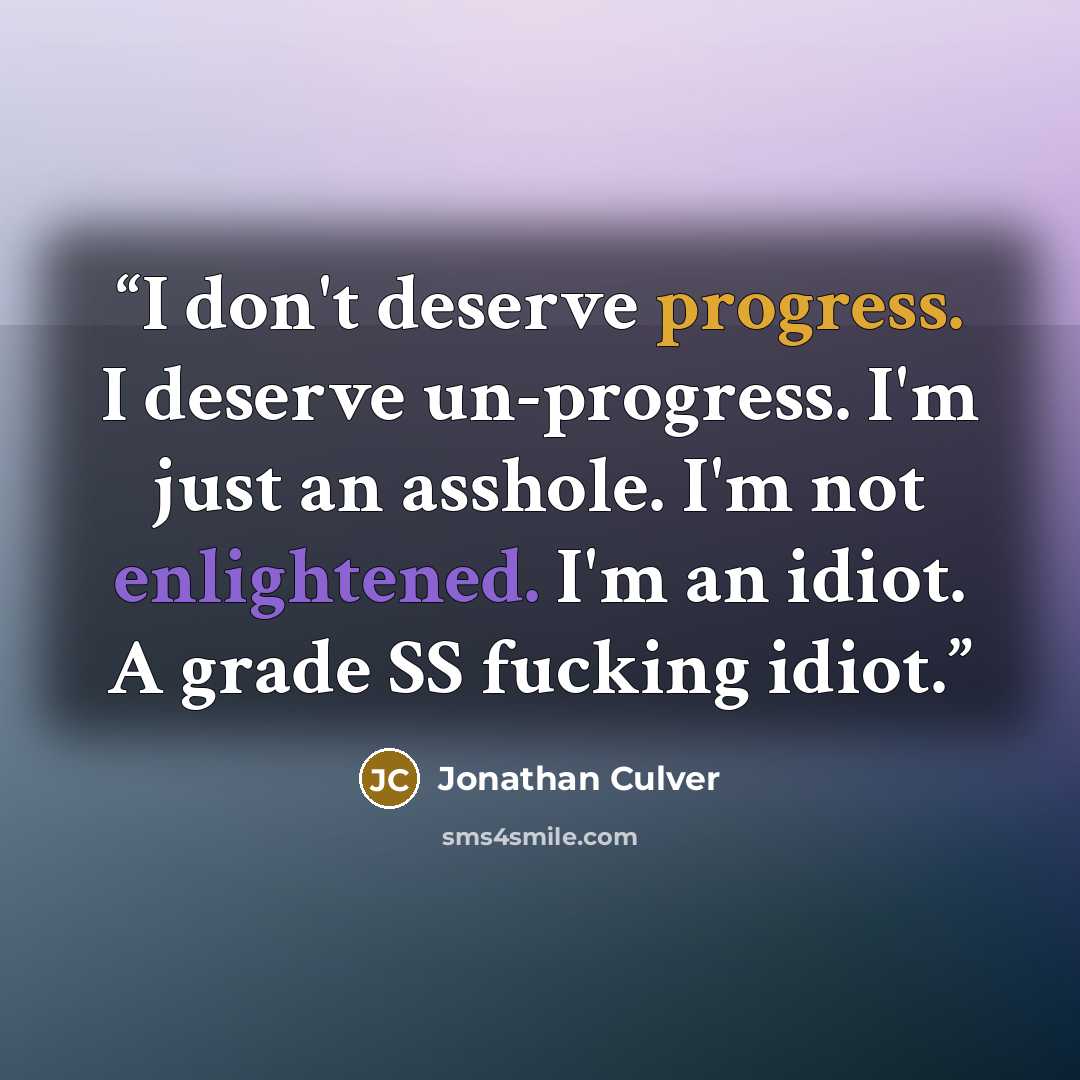 “I don't deserve progress. I deserve un-progress. I'm just an asshole. I'm not enlightened. I'm an idiot. A grade SS fucking idiot.” quote by Jonathan Culver