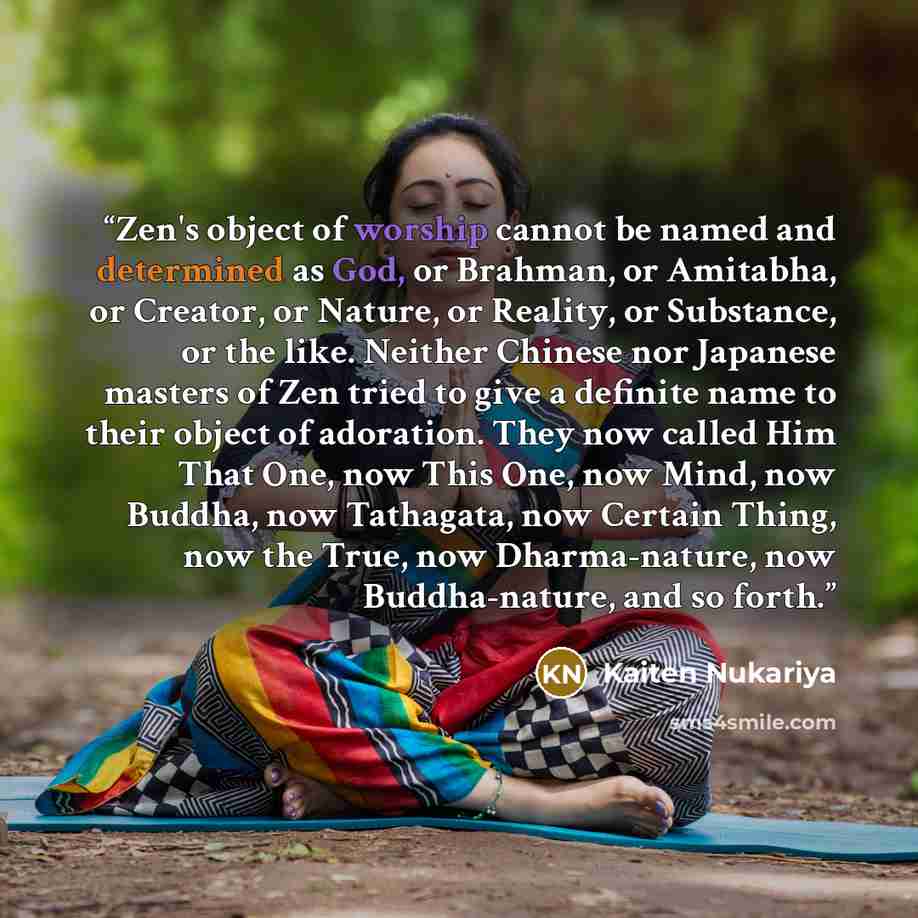 “Zen's object of worship cannot be named and determined as God, or Brahman, or Amitabha, or Creator, or Nature, or Reality, or Substance, or the like. Neither Chinese nor Japanese masters of Zen tried to give a definite name to their object of adoration. They now called Him That One, now This One…” quote by Kaiten Nukariya