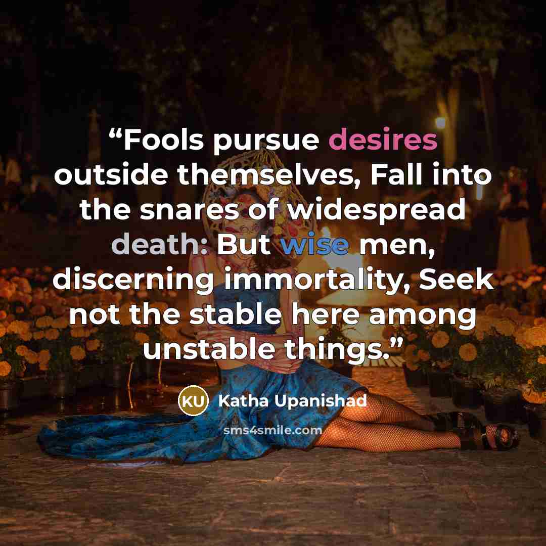 “Fools pursue desires outside themselves, Fall into the snares of widespread death: But wise men, discerning immortality, Seek not the stable here among unstable things.” quote by Katha Upanishad