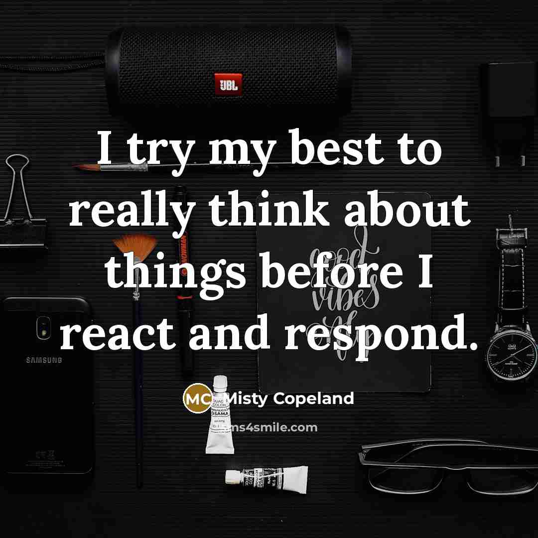 “I try my best to really think about things before I react and respond.” quote by Misty Copeland
