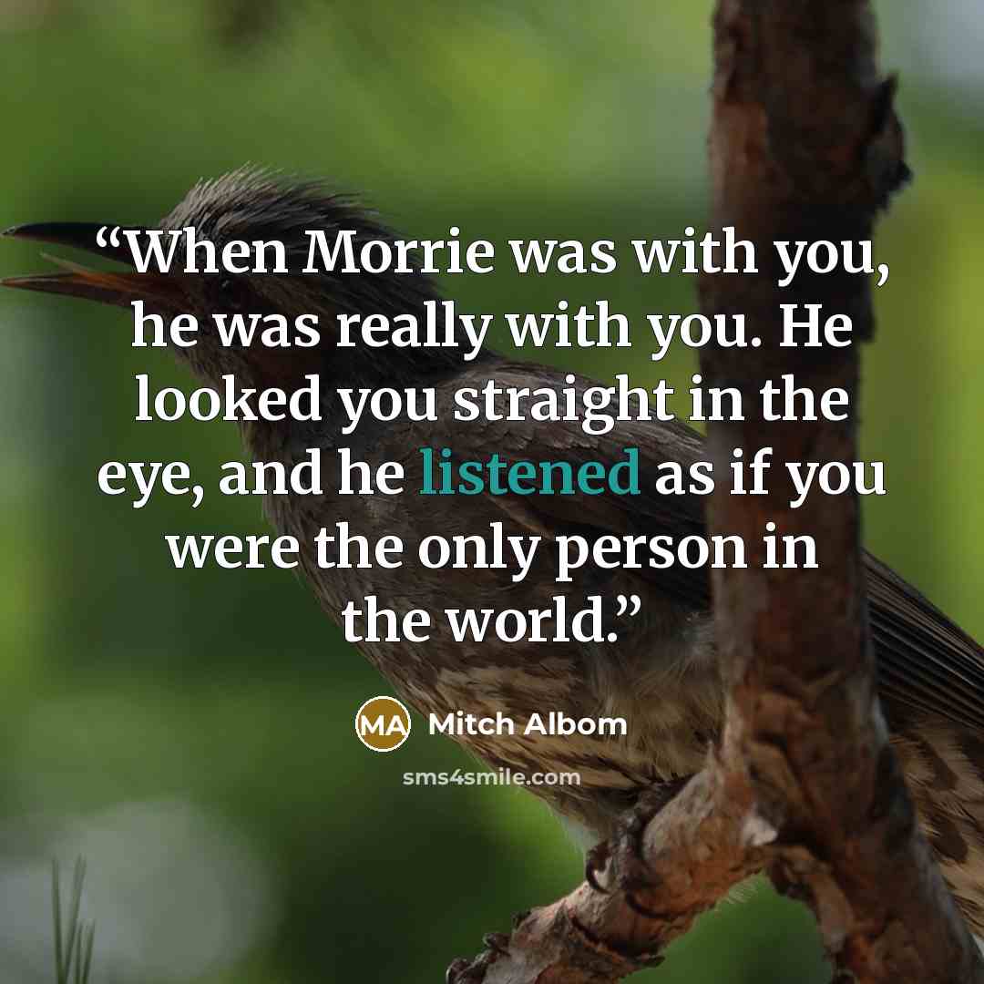 “When Morrie was with you, he was really with you. He looked you straight in the eye, and he listened as if you were the only person in the world.” quote by Mitch Albom