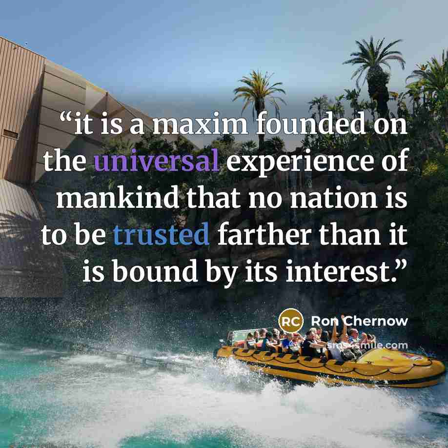 “it is a maxim founded on the universal experience of mankind that no nation is to be trusted farther than it is bound by its interest.” quote by Ron Chernow