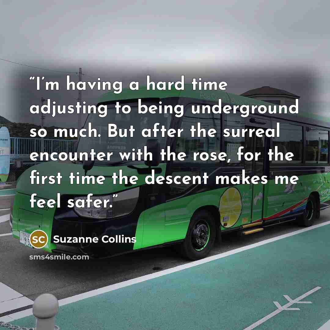 “I’m having a hard time adjusting to being underground so much. But after the surreal encounter with the rose, for the first time the descent makes me feel safer.” quote by Suzanne Collins