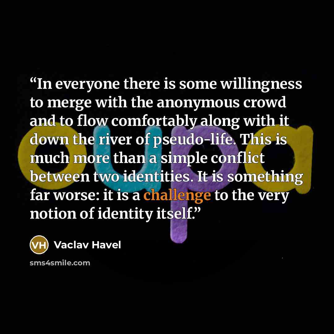 “In everyone there is some willingness to merge with the anonymous crowd and to flow comfortably along with it down the river of pseudo-life. This is much more than a simple conflict between two identities. It is something far worse: it is a challenge to the very notion of identity itself.” quote by Václav Havel