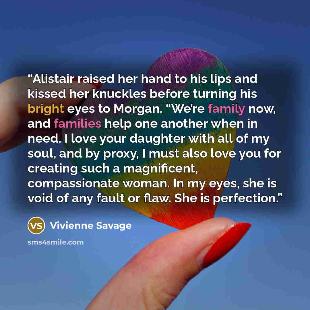 “Alistair raised her hand to his lips and kissed her knuckles before turning his bright eyes to Morgan. “We’re family now, and families help one another when in need. I love your daughter with all of my soul, and by proxy, I must also love you for creating such a magnificent, compassionate woman…” quote by Vivienne Savage