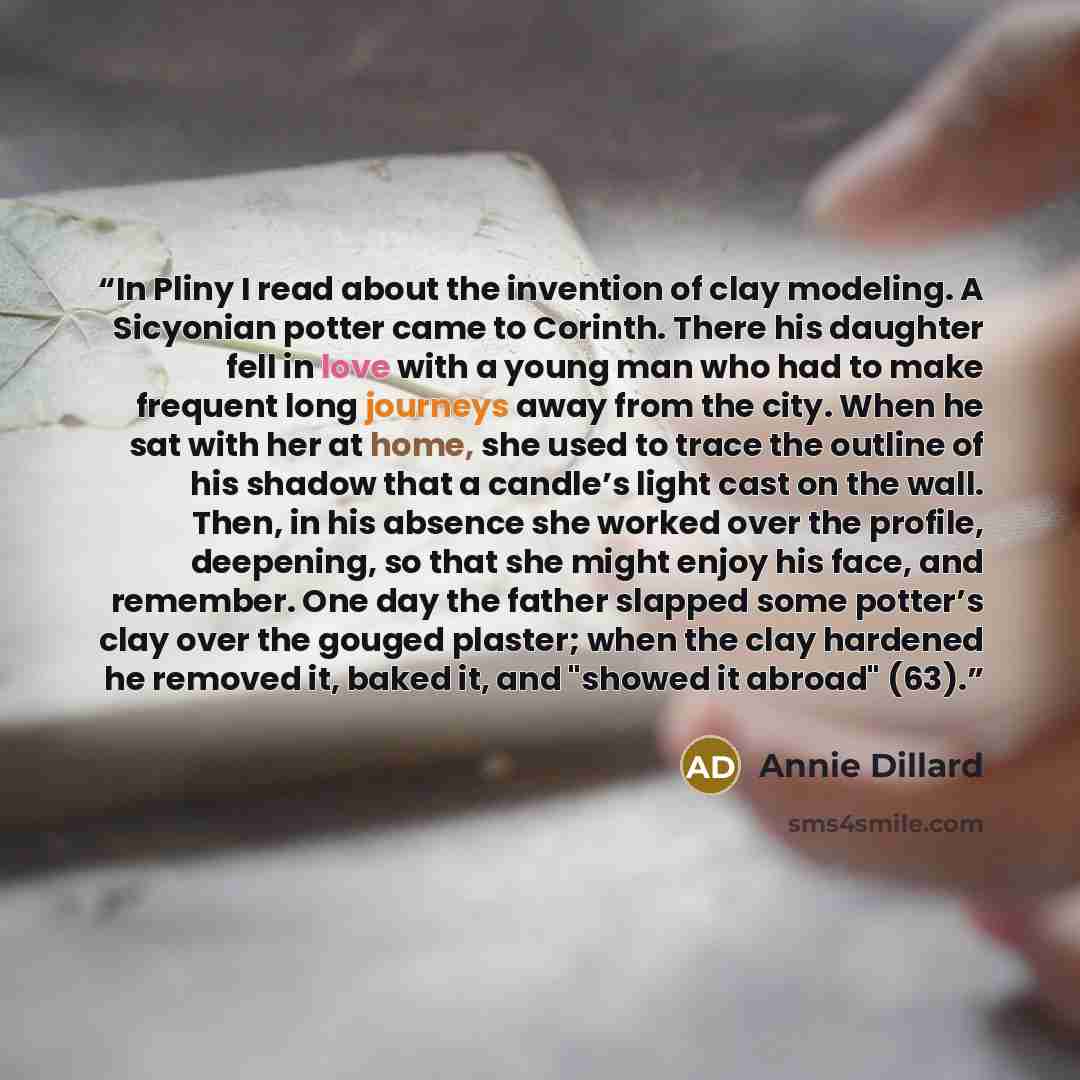 “In Pliny I read about the invention of clay modeling. A Sicyonian potter came to Corinth. There his daughter fell in love with a young man who had to make frequent long journeys away from the city. When he sat with her at home, she used to trace the outline of his shadow that a candle’s light cast…” quote by Annie Dillard