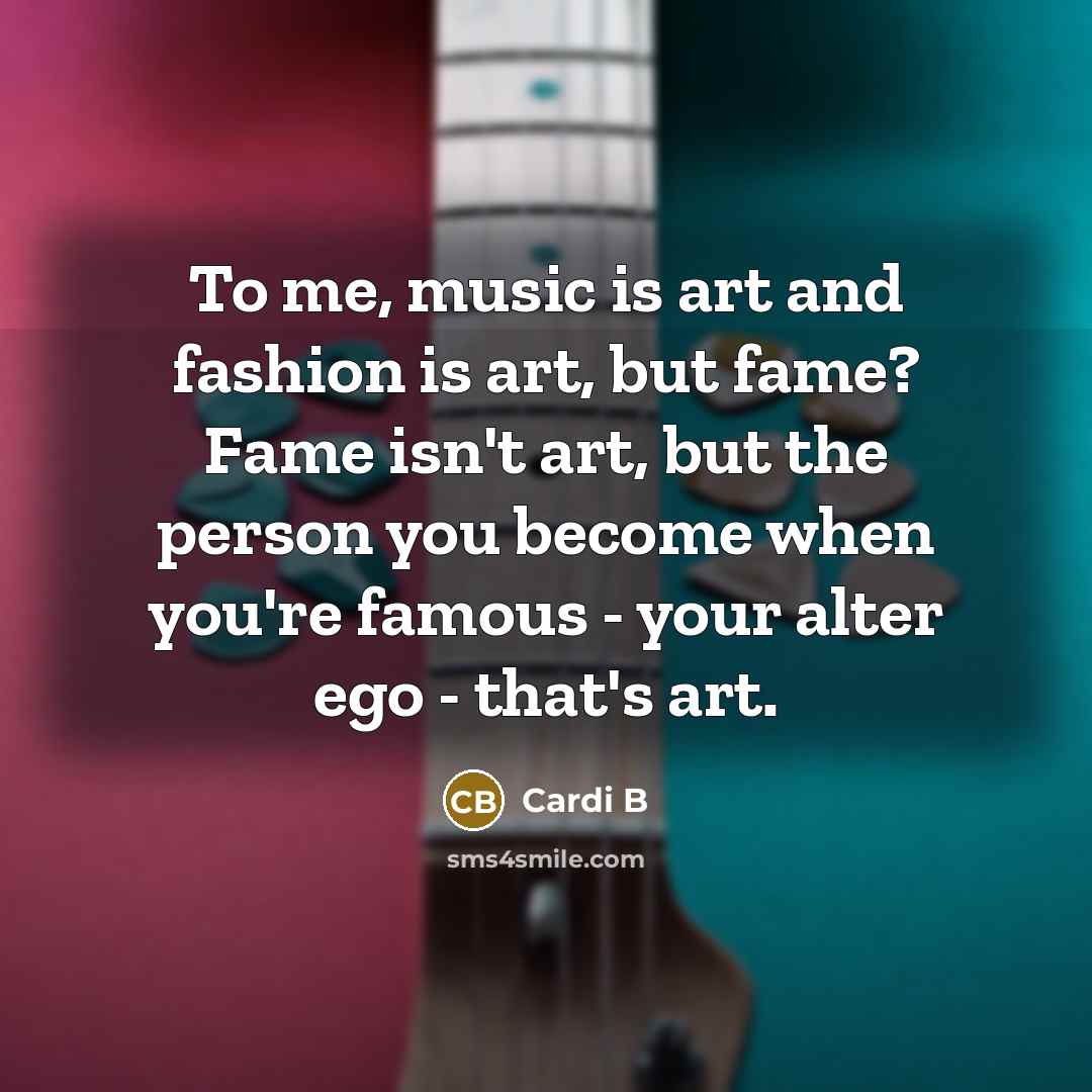 “To me, music is art and fashion is art, but fame? Fame isn't art, but the person you become when you're famous - your alter ego - that's art.” quote by Cardi B