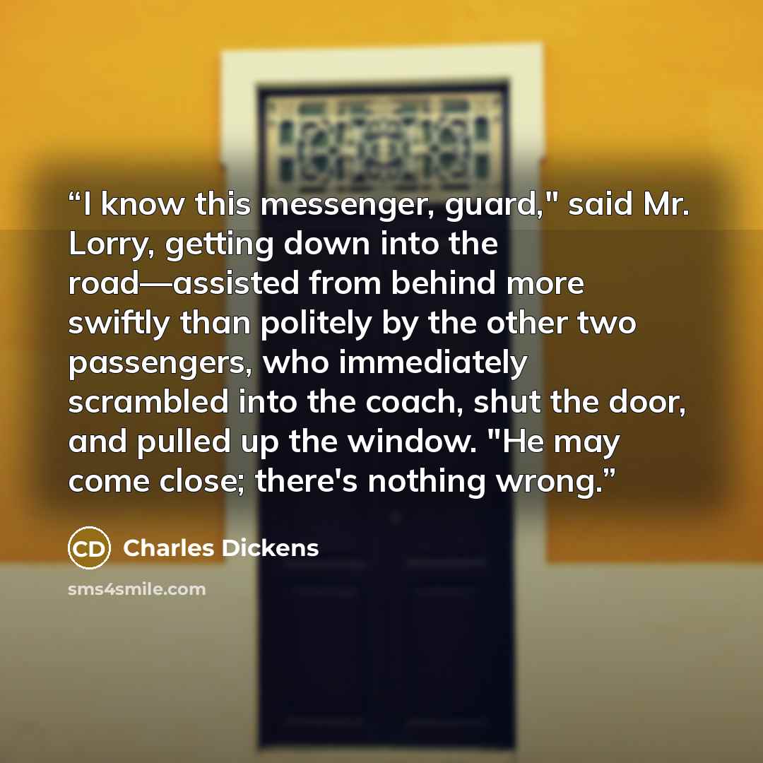 “I know this messenger, guard," said Mr. Lorry, getting down into the road—assisted from behind more swiftly than politely by the other two passengers, who immediately scrambled into the coach, shut the door, and pulled up the window. "He may come close; there's nothing wrong.” quote by Charles Dickens