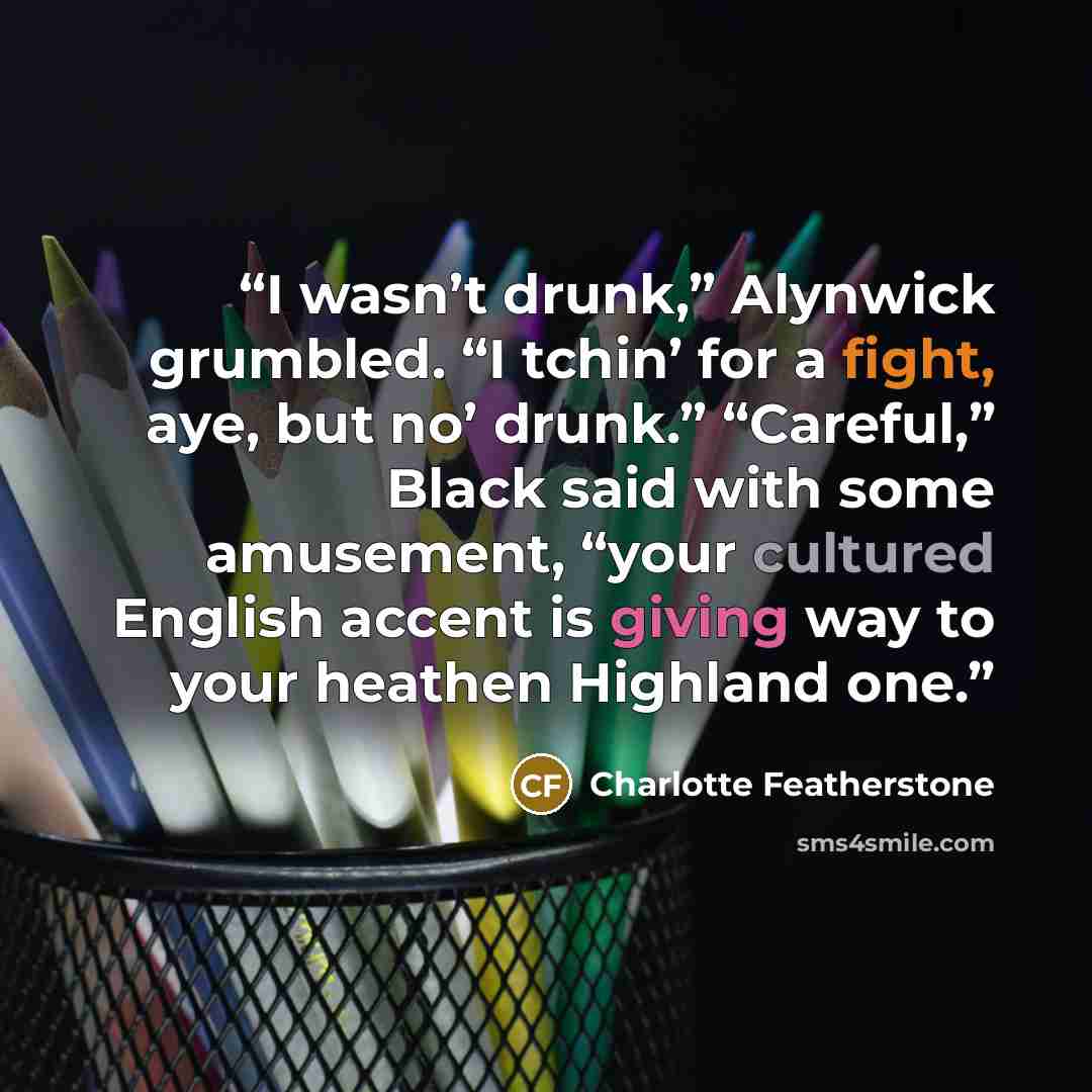 “I wasn’t drunk,” Alynwick grumbled. “I tchin’ for a fight, aye, but no’ drunk.” “Careful,” Black said with some amusement, “your cultured English accent is giving way to your heathen Highland one.” quote by Charlotte Featherstone
