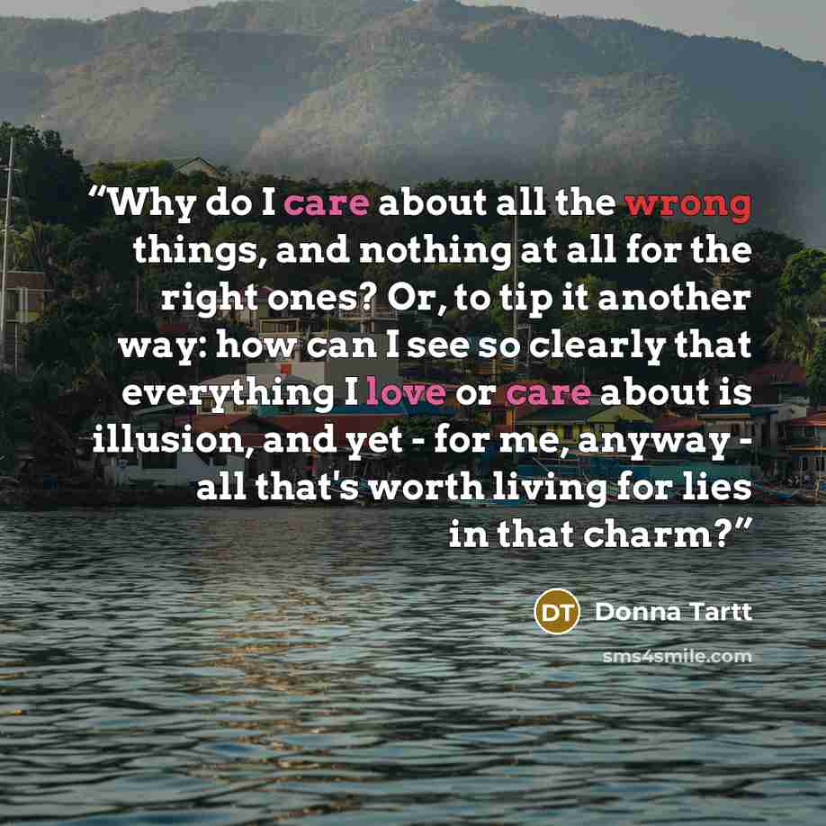 “Why do I care about all the wrong things, and nothing at all for the right ones? Or, to tip it another way: how can I see so clearly that everything I love or care about is illusion, and yet - for me, anyway - all that's worth living for lies in that charm?” quote by Donna Tartt