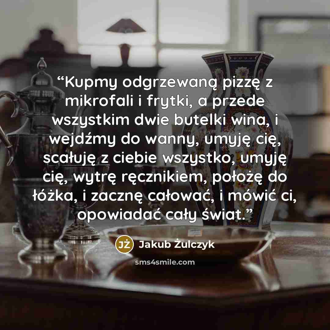 “Kupmy odgrzewaną pizzę z mikrofali i frytki, a przede wszystkim dwie butelki wina, i wejdźmy do wanny, umyję cię, scałuję z ciebie wszystko, umyję cię, wytrę ręcznikiem, położę do łóżka, i zacznę całować, i mówić ci, opowiadać cały świat.” quote by Jakub Żulczyk
