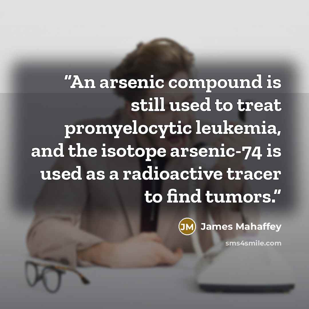 “An arsenic compound is still used to treat promyelocytic leukemia, and the isotope arsenic-74 is used as a radioactive tracer to find tumors.” quote by James Mahaffey
