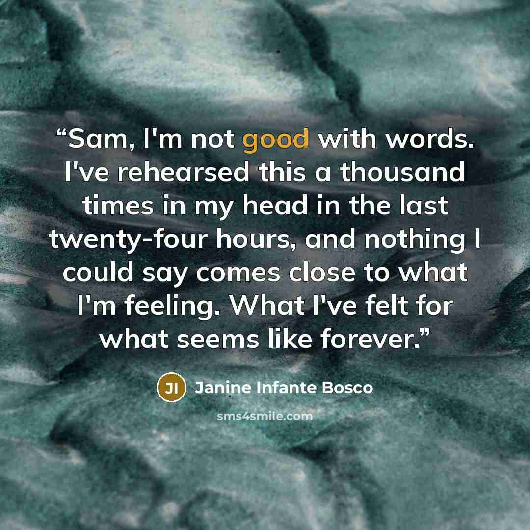“Sam, I'm not good with words. I've rehearsed this a thousand times in my head in the last twenty-four hours, and nothing I could say comes close to what I'm feeling. What I've felt for what seems like forever.” quote by Janine Infante Bosco
