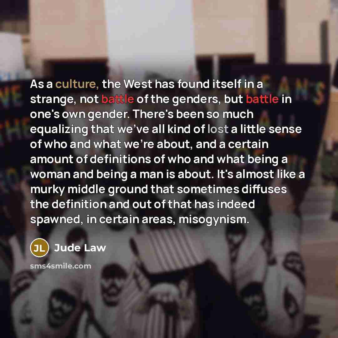 “As a culture, the West has found itself in a strange, not battle of the genders, but battle in one's own gender. There's been so much equalizing that we've all kind of lost a little sense of who and what we're about, and a certain amount of definitions of who and what being a woman and being a man…” quote by Jude Law