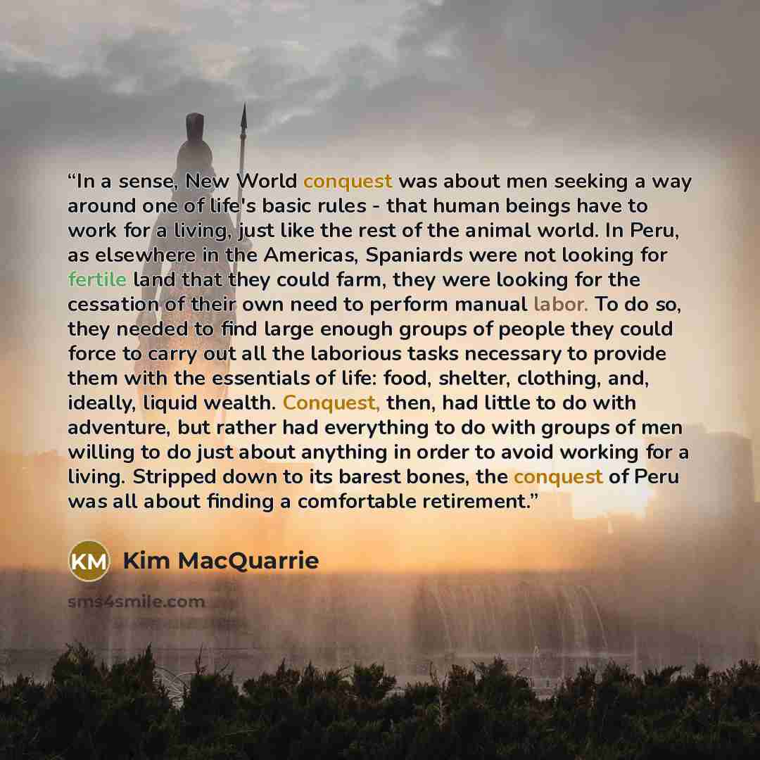 “In a sense, New World conquest was about men seeking a way around one of life's basic rules - that human beings have to work for a living, just like the rest of the animal world. In Peru, as elsewhere in the Americas, Spaniards were not looking for fertile land that they could farm, they were…” quote by Kim MacQuarrie