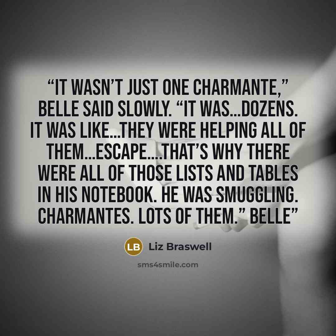 “It wasn’t just one charmante,” Belle said slowly. “It was…dozens. It was like…they were helping all of them…escape….That’s why there were all of those lists and tables in his notebook. He was smuggling. Charmantes. Lots of them.” Belle” quote by Liz Braswell