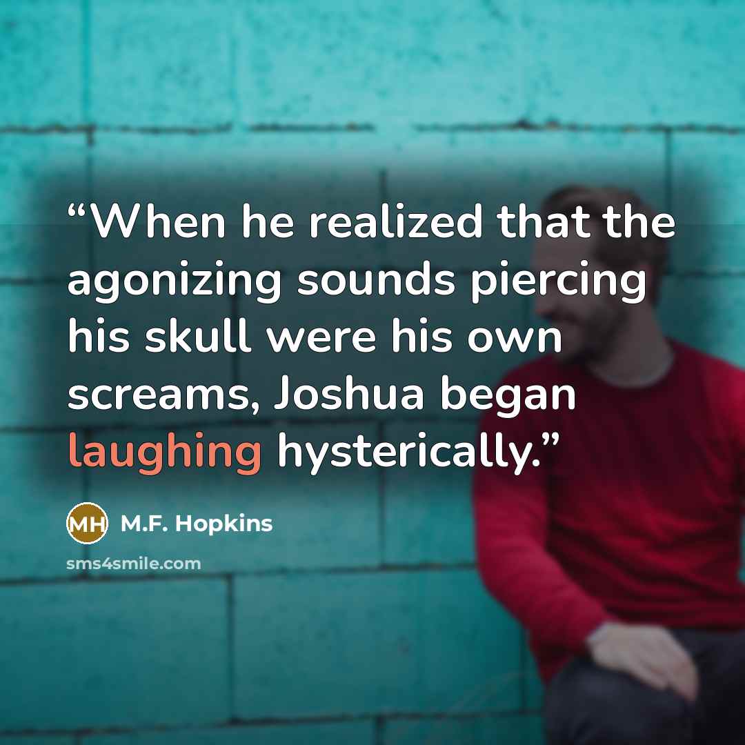 “When he realized that the agonizing sounds piercing his skull were his own screams, Joshua began laughing hysterically.” quote by M.F. Hopkins