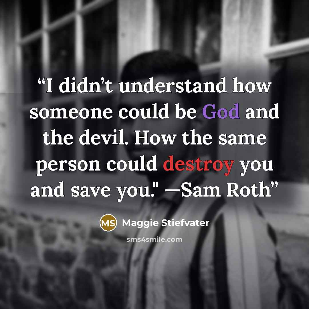 “I didn’t understand how someone could be God and the devil. How the same person could destroy you and save you." —Sam Roth” quote by Maggie Stiefvater