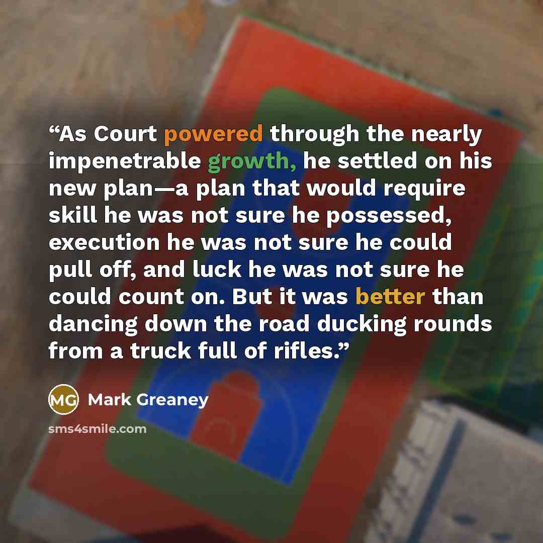 “As Court powered through the nearly impenetrable growth, he settled on his new plan—a plan that would require skill he was not sure he possessed, execution he was not sure he could pull off, and luck he was not sure he could count on. But it was better than dancing down the road ducking rounds…” quote by Mark Greaney