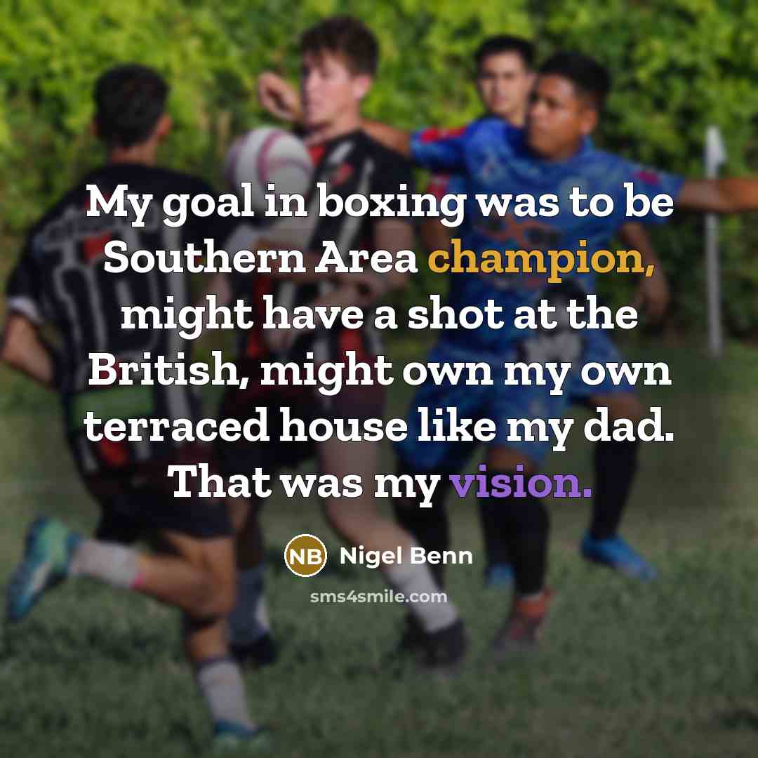 “My goal in boxing was to be Southern Area champion, might have a shot at the British, might own my own terraced house like my dad. That was my vision.” quote by Nigel Benn