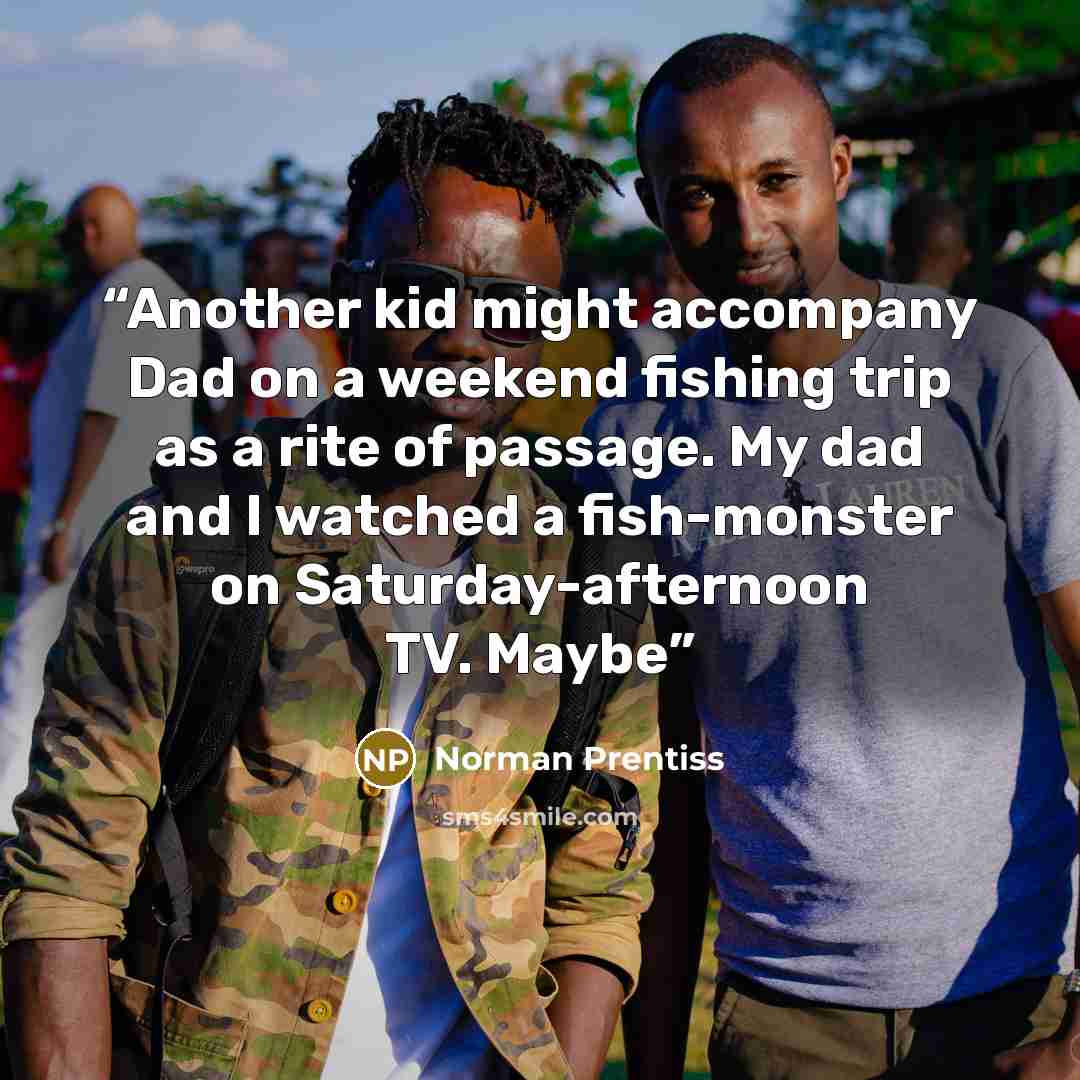 “Another kid might accompany Dad on a weekend fishing trip as a rite of passage. My dad and I watched a fish-monster on Saturday-afternoon TV. Maybe” quote by Norman Prentiss