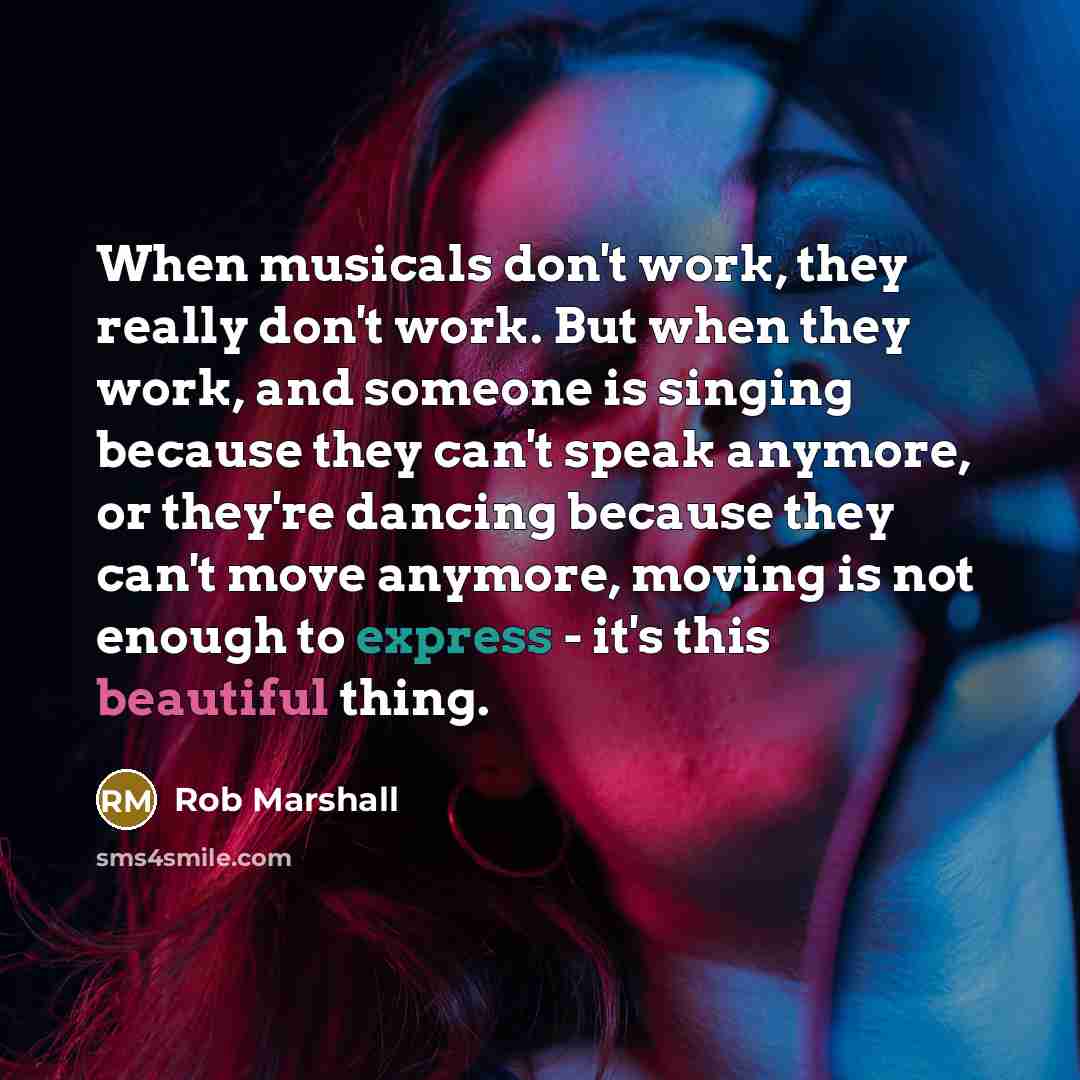 “When musicals don't work, they really don't work. But when they work, and someone is singing because they can't speak anymore, or they're dancing because they can't move anymore, moving is not enough to express - it's this beautiful thing.” quote by Rob Marshall