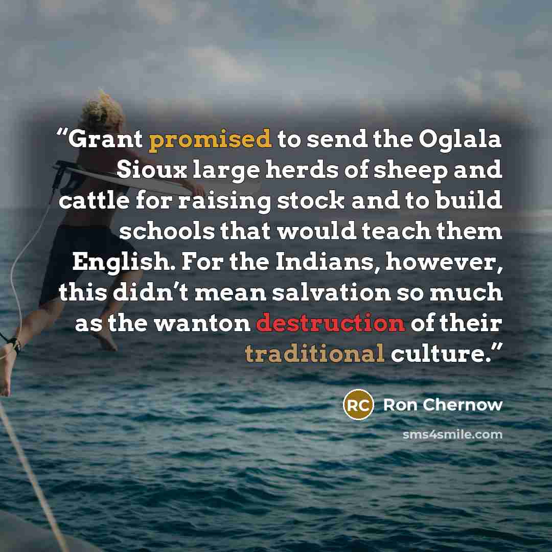 “Grant promised to send the Oglala Sioux large herds of sheep and cattle for raising stock and to build schools that would teach them English. For the Indians, however, this didn’t mean salvation so much as the wanton destruction of their traditional culture.” quote by Ron Chernow