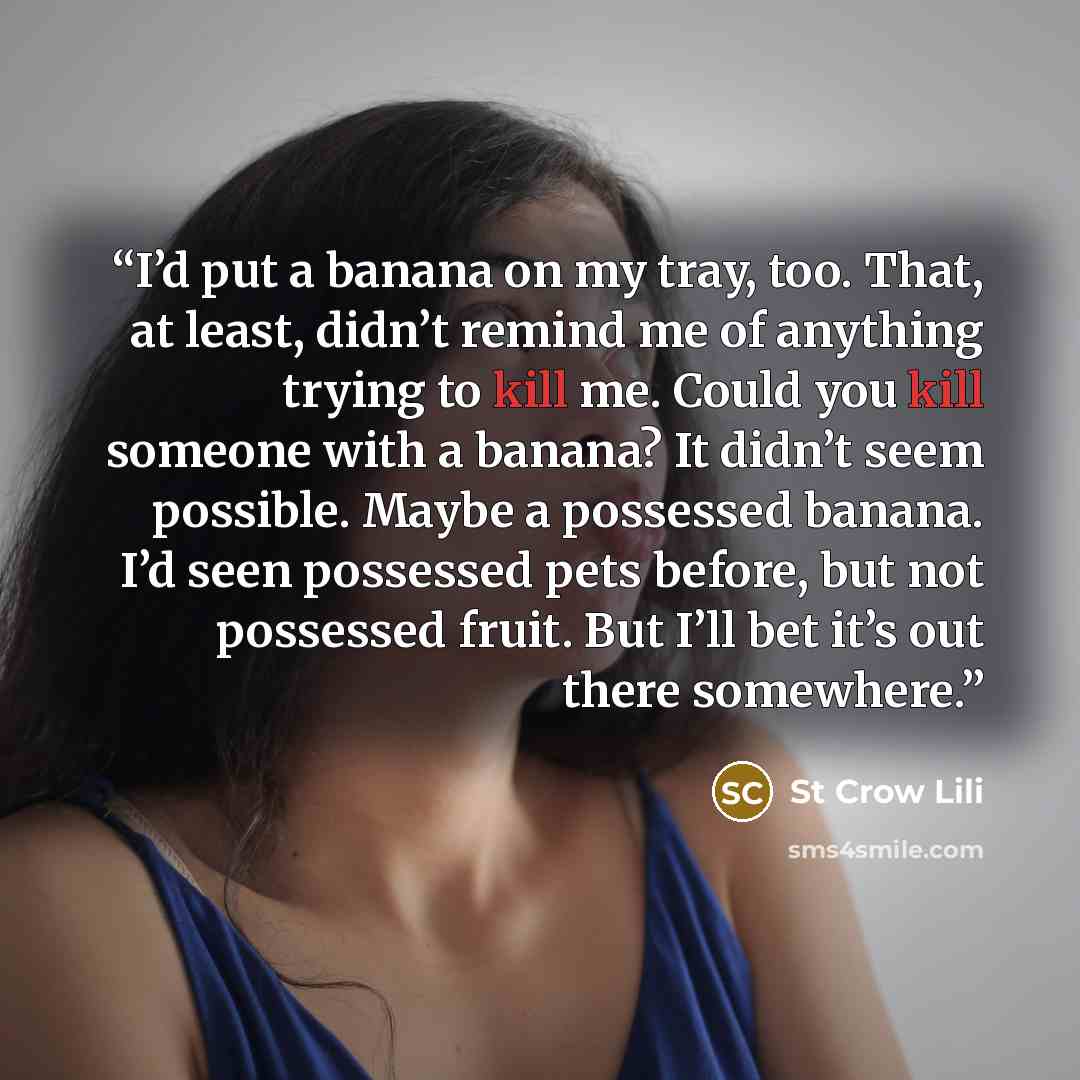 “I’d put a banana on my tray, too. That, at least, didn’t remind me of anything trying to kill me. Could you kill someone with a banana? It didn’t seem possible. Maybe a possessed banana. I’d seen possessed pets before, but not possessed fruit. But I’ll bet it’s out there somewhere.” quote by St Crow Lili