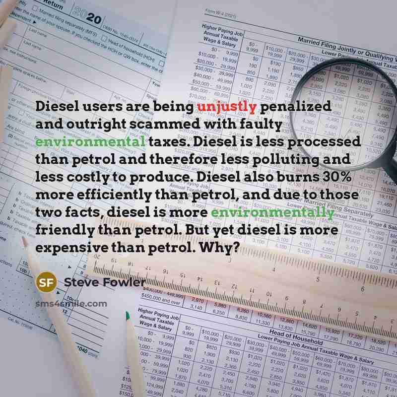 “Diesel users are being unjustly penalized and outright scammed with faulty environmental taxes. Diesel is less processed than petrol and therefore less polluting and less costly to produce. Diesel also burns 30% more efficiently than petrol, and due to those two facts, diesel is more…” quote by Steve Fowler