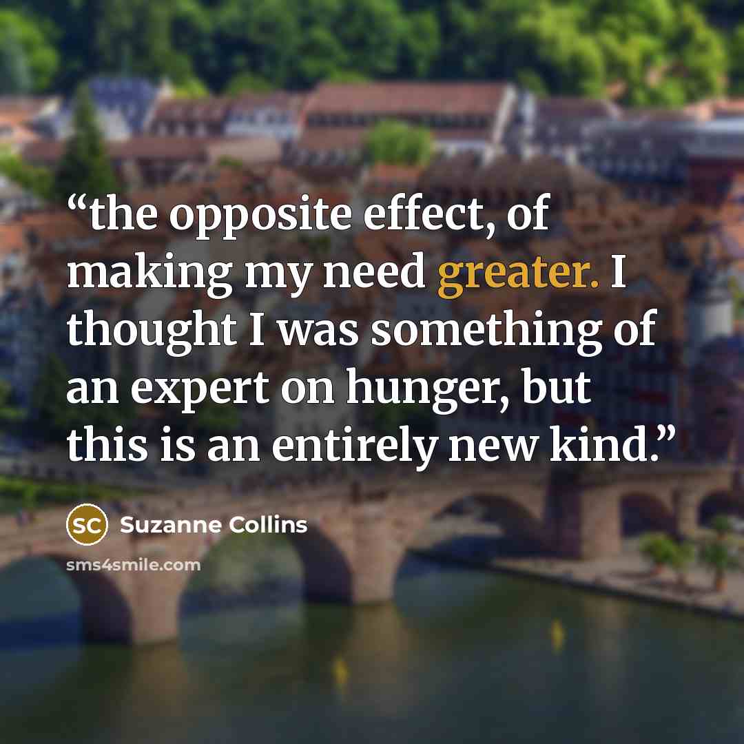 “the opposite effect, of making my need greater. I thought I was something of an expert on hunger, but this is an entirely new kind.” quote by Suzanne Collins