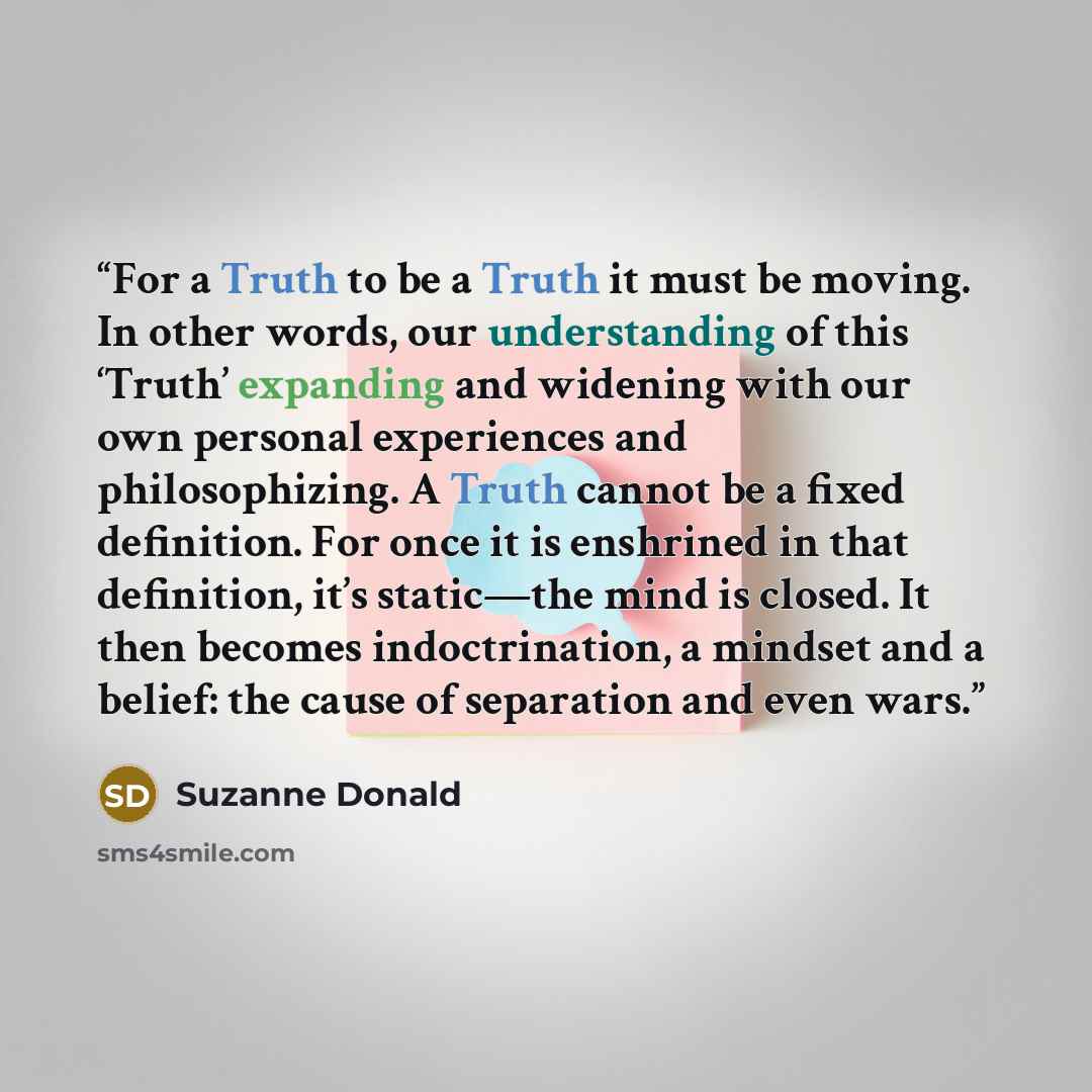 “For a Truth to be a Truth it must be moving. In other words, our understanding of this ‘Truth’ expanding and widening with our own personal experiences and philosophizing. A Truth cannot be a fixed definition. For once it is enshrined in that definition, it’s static―the mind is closed. It then…” quote by Suzanne Donald