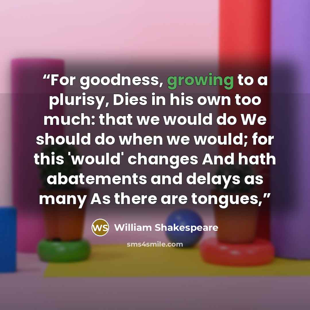 “For goodness, growing to a plurisy, Dies in his own too much: that we would do We should do when we would; for this 'would' changes And hath abatements and delays as many As there are tongues,” quote by William Shakespeare