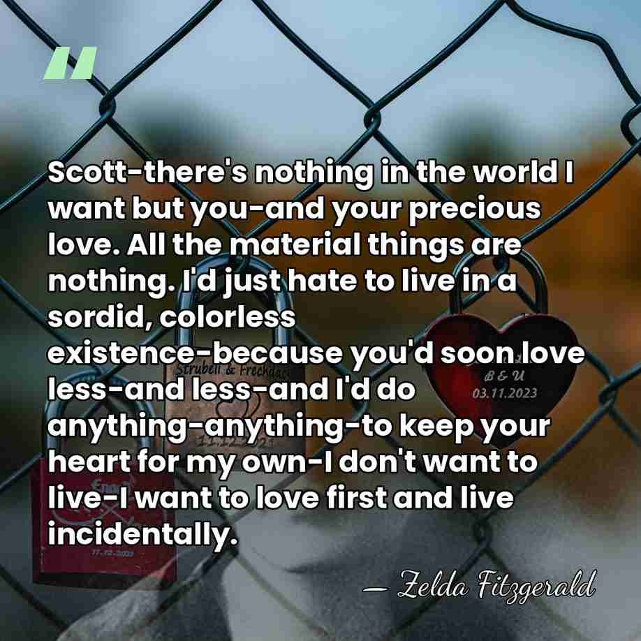 Scott-there's nothing in the world I want but you-and your precious love.&hellip; - Zelda Fitzgerald