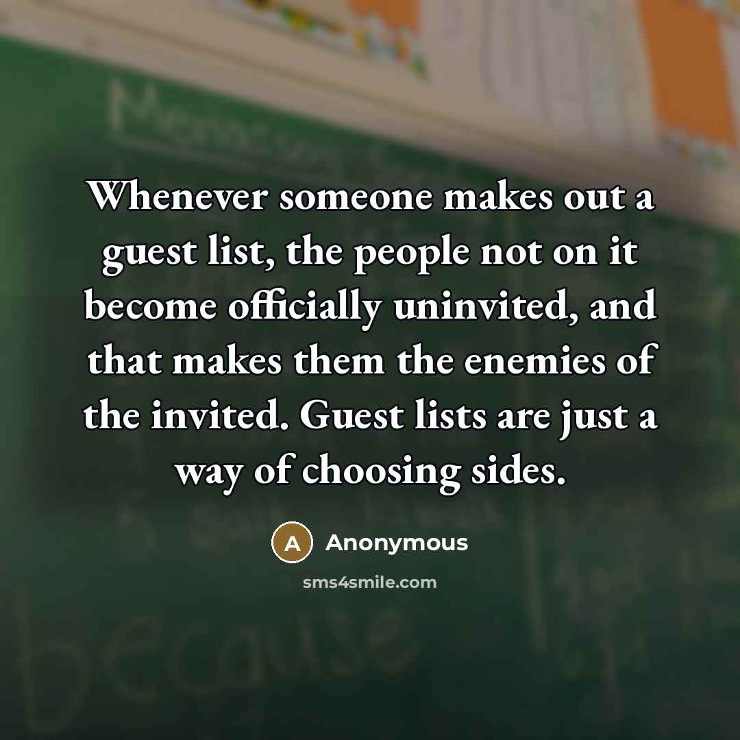 “Whenever someone makes out a guest list, the people not on it become officially uninvited, and that makes them the enemies of the invited. Guest lists are just a way of choosing sides.” quote by Anonymous