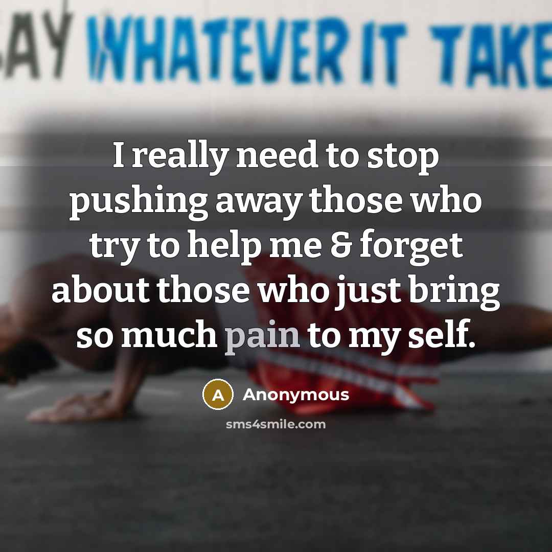 “I really need to stop pushing away those who try to help me & forget about those who just bring so much pain to my self.” quote by Anonymous