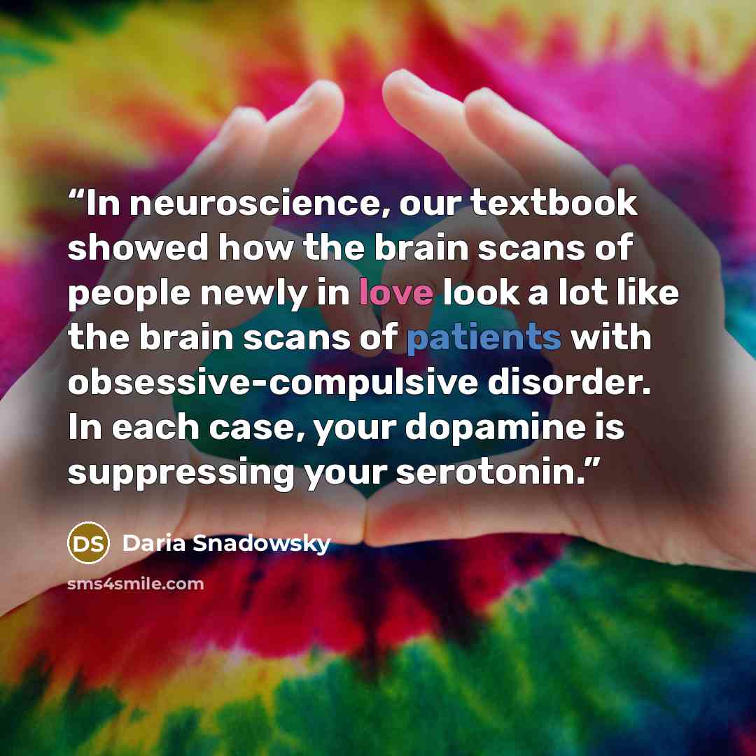 “In neuroscience, our textbook showed how the brain scans of people newly in love look a lot like the brain scans of patients with obsessive-compulsive disorder. In each case, your dopamine is suppressing your serotonin.” quote by Daria Snadowsky