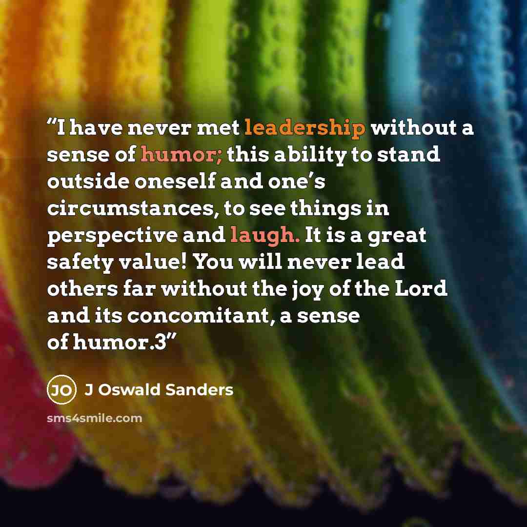 “I have never met leadership without a sense of humor; this ability to stand outside oneself and one’s circumstances, to see things in perspective and laugh. It is a great safety value! You will never lead others far without the joy of the Lord and its concomitant, a sense of humor.3” quote by J Oswald Sanders