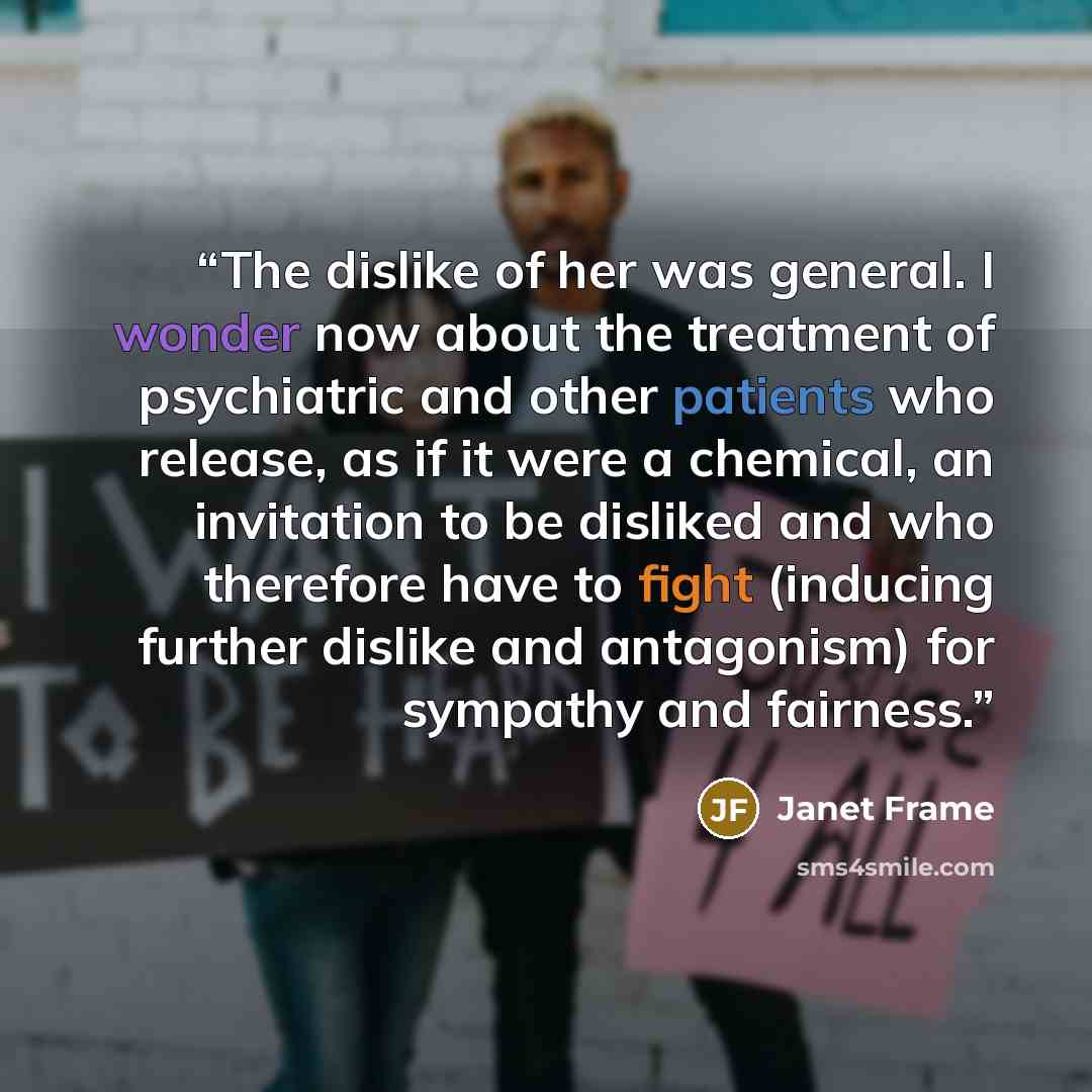 “The dislike of her was general. I wonder now about the treatment of psychiatric and other patients who release, as if it were a chemical, an invitation to be disliked and who therefore have to fight (inducing further dislike and antagonism) for sympathy and fairness.” quote by Janet Frame