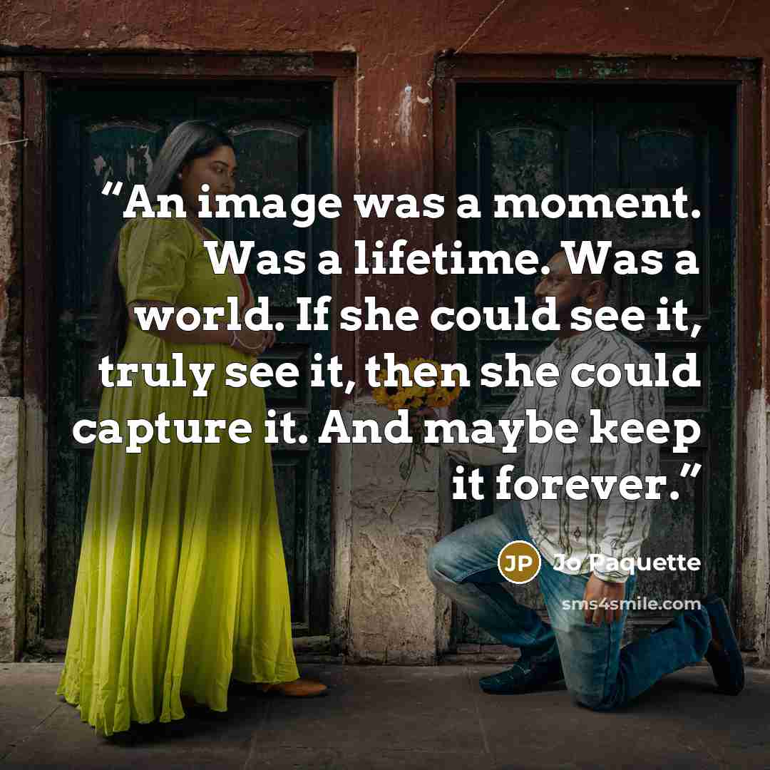 “An image was a moment. Was a lifetime. Was a world. If she could see it, truly see it, then she could capture it. And maybe keep it forever.” quote by Jo Paquette