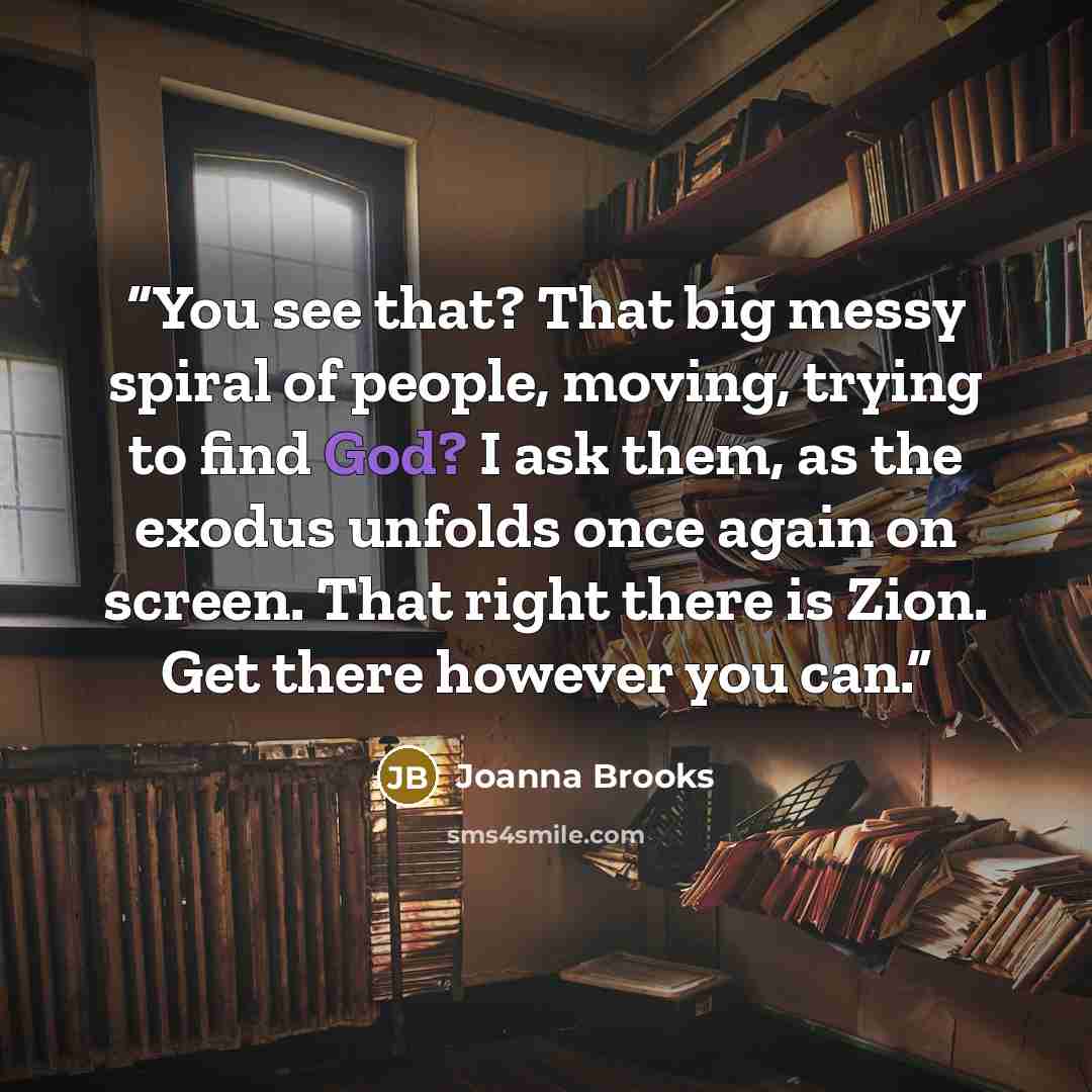 “You see that? That big messy spiral of people, moving, trying to find God? I ask them, as the exodus unfolds once again on screen. That right there is Zion. Get there however you can.” quote by Joanna Brooks