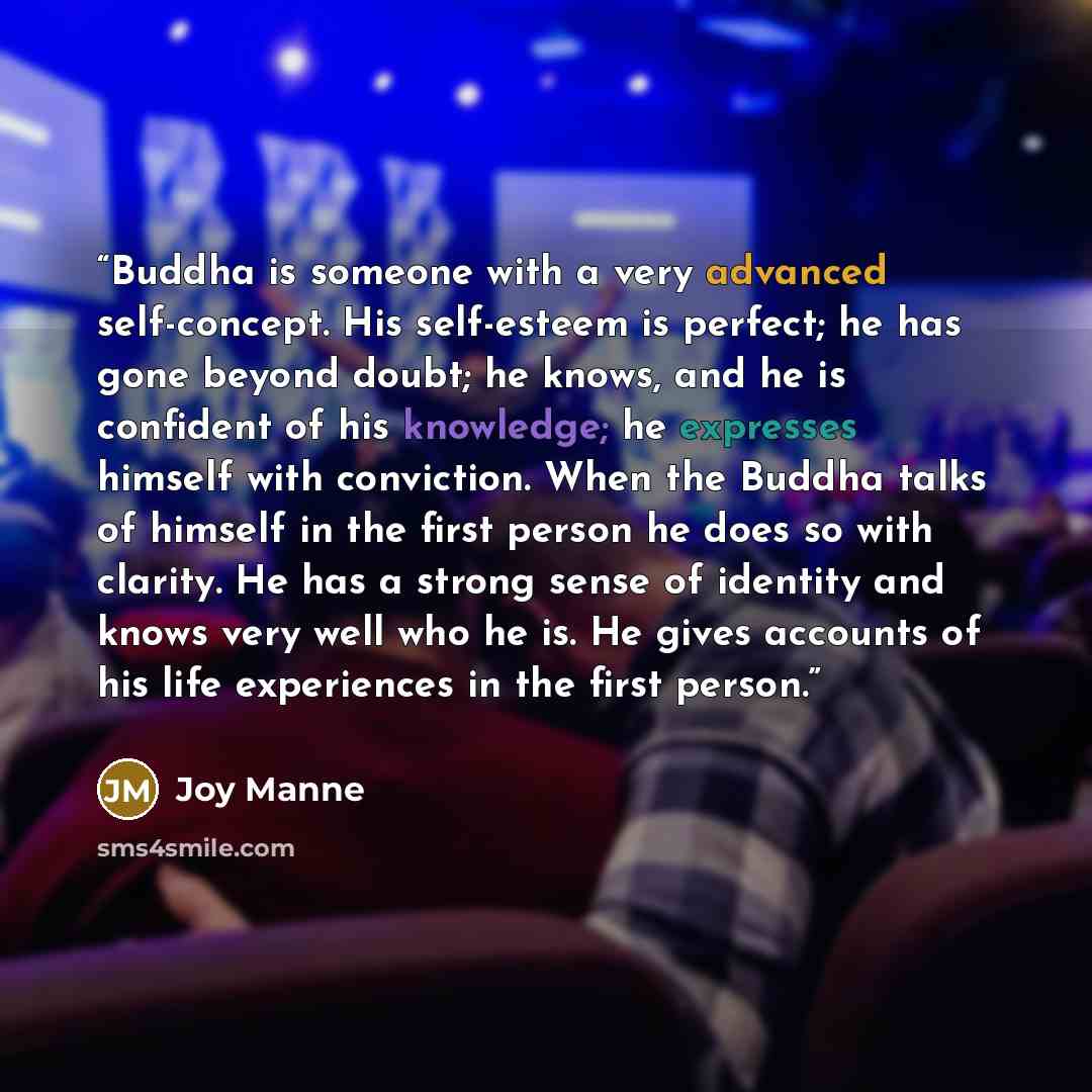 “Buddha is someone with a very advanced self-concept. His self-esteem is perfect; he has gone beyond doubt; he knows, and he is confident of his knowledge; he expresses himself with conviction. When the Buddha talks of himself in the first person he does so with clarity. He has a strong sense of…” quote by Joy Manne