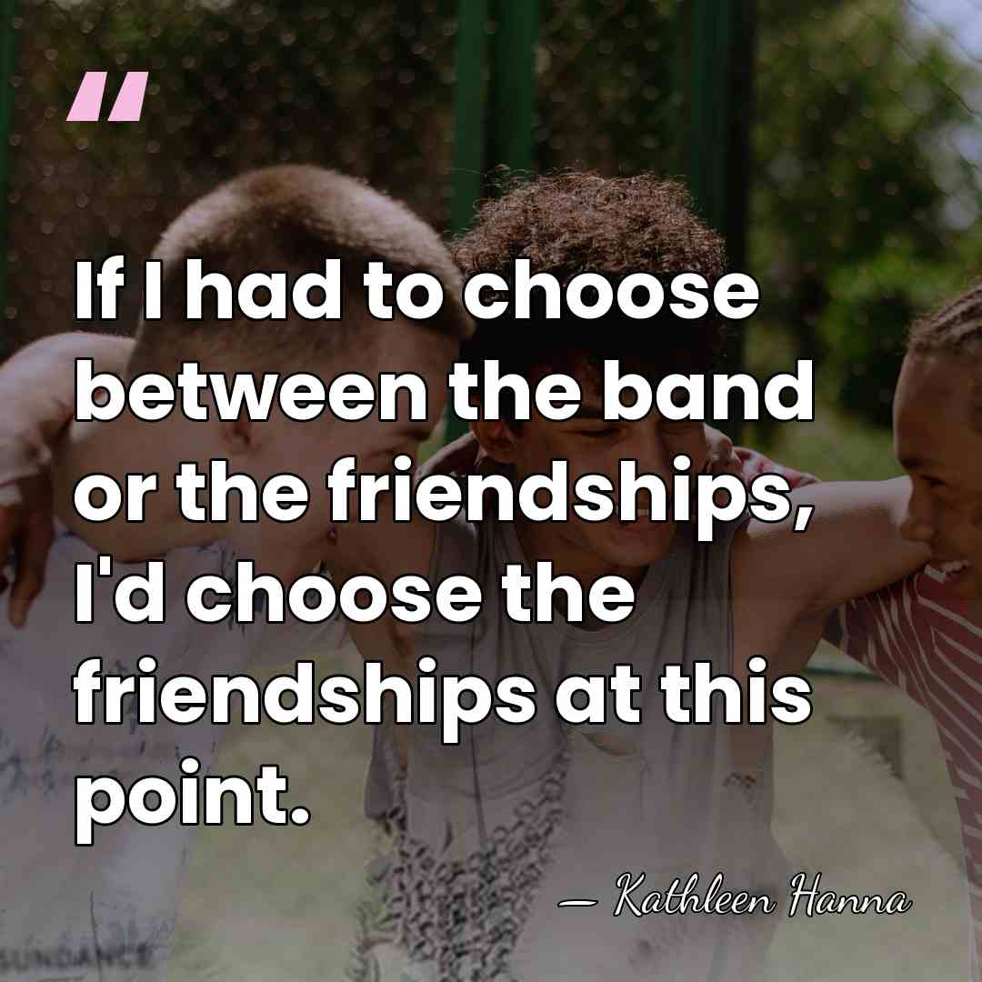 If I had to choose between the band or the friendships, I'd&hellip; - Kathleen Hanna
