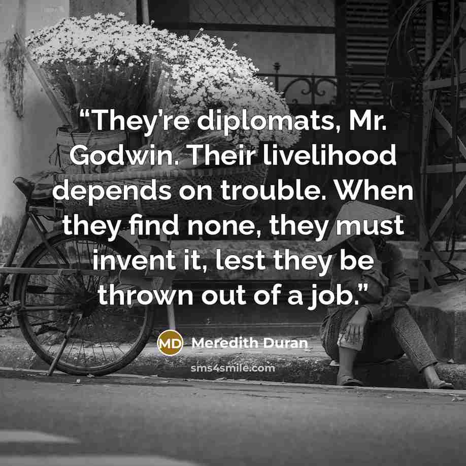 “They’re diplomats, Mr. Godwin. Their livelihood depends on trouble. When they find none, they must invent it, lest they be thrown out of a job.” quote by Meredith Duran