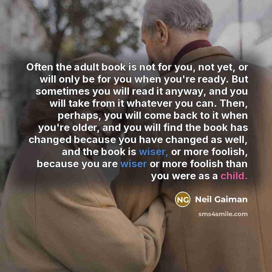 “Often the adult book is not for you, not yet, or will only be for you when you're ready. But sometimes you will read it anyway, and you will take from it whatever you can. Then, perhaps, you will come back to it when you're older, and you will find the book has changed because you have changed as…” quote by Neil Gaiman