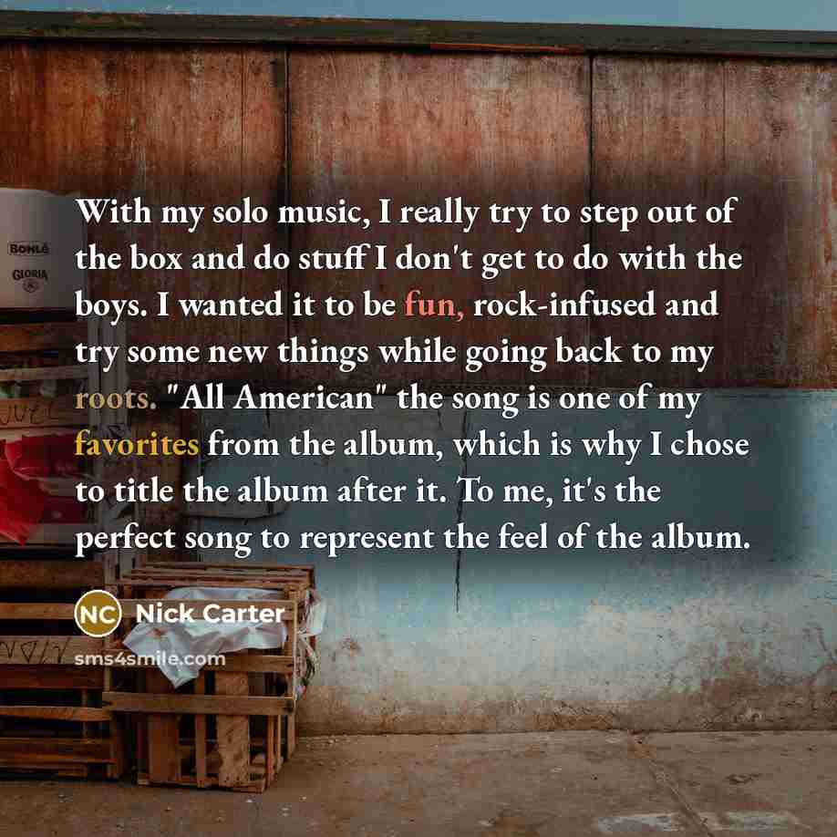“With my solo music, I really try to step out of the box and do stuff I don't get to do with the boys. I wanted it to be fun, rock-infused and try some new things while going back to my roots. "All American" the song is one of my favorites from the album, which is why I chose to title the album…” quote by Nick Carter
