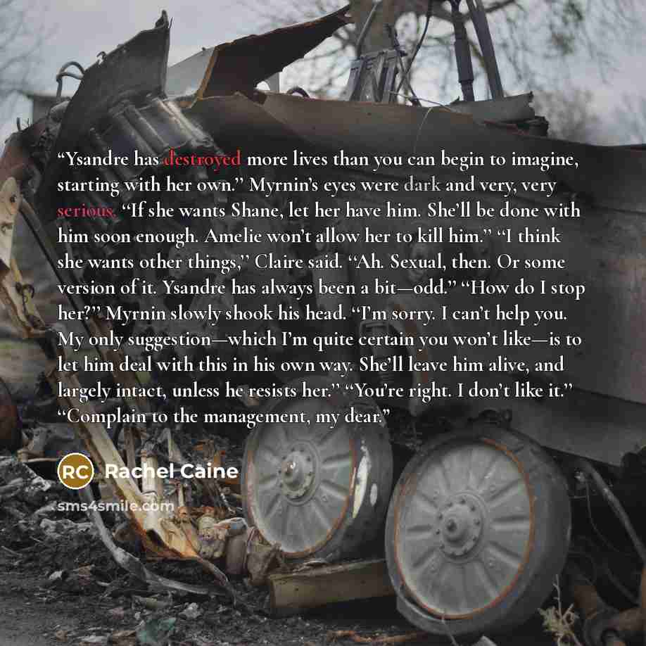 “Ysandre has destroyed more lives than you can begin to imagine, starting with her own.’’ Myrnin’s eyes were dark and very, very serious. ‘‘If she wants Shane, let her have him. She’ll be done with him soon enough. Amelie won’t allow her to kill him.’’ ‘‘I think she wants other things,’’ Claire…” quote by Rachel Caine