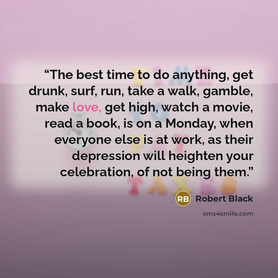 “The best time to do anything, get drunk, surf, run, take a walk, gamble, make love, get high, watch a movie, read a book, is on a Monday, when everyone else is at work, as their depression will heighten your celebration, of not being them.” quote by Robert Black