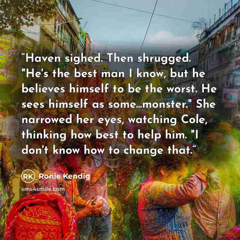 “Haven sighed. Then shrugged. "He's the best man I know, but he believes himself to be the worst. He sees himself as some...monster." She narrowed her eyes, watching Cole, thinking how best to help him. "I don't know how to change that.” quote by Ronie Kendig